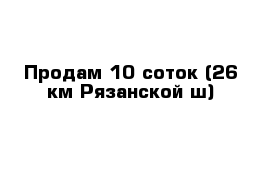 Продам 10 соток (26 км Рязанской ш)